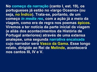 No começo da narração (canto I, est. 19), os
portugueses já estão no «largo Oceano» (ou
seja, no Índico). Trata-se, portanto, de um
começo in media res, com a ação já a meio da
viagem, como era de regra nos poemas épicos.
Viremos a ter notícia da parte inicial da viagem
(e aliás dos acontecimentos da História de
Portugal anteriores) através de uma extensa
analepse, uma segunda narrativa encaixada
cujo narrador será Vasco da Gama. Esse longo
relato, dirigido ao Rei de Melinde, acontecerá
nos cantos III, IV e V.
 