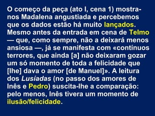 O começo da peça (ato I, cena 1) mostra-
nos Madalena angustiada e percebemos
que os dados estão há muito lançados.
Mesmo antes da entrada em cena de Telmo
— que, como sempre, não a deixará menos
ansiosa —, já se manifesta com «contínuos
terrores, que ainda [a] não deixaram gozar
um só momento de toda a felicidade que
[lhe] dava o amor [de Manuel]». A leitura
dos Lusíadas (no passo dos amores de
Inês e Pedro) suscita-lhe a comparação:
pelo menos, Inês tivera um momento de
ilusão/felicidade.
 