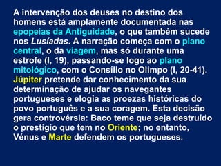 A intervenção dos deuses no destino dos
homens está amplamente documentada nas
epopeias da Antiguidade, o que também sucede
nos Lusíadas. A narração começa com o plano
central, o da viagem, mas só durante uma
estrofe (I, 19), passando-se logo ao plano
mitológico, com o Consílio no Olimpo (I, 20-41).
Júpiter pretende dar conhecimento da sua
determinação de ajudar os navegantes
portugueses e elogia as proezas históricas do
povo português e a sua coragem. Esta decisão
gera controvérsia: Baco teme que seja destruído
o prestígio que tem no Oriente; no entanto,
Vénus e Marte defendem os portugueses.
 
