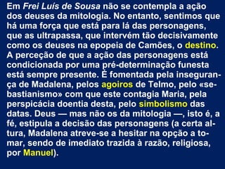Em Frei Luís de Sousa não se contempla a ação
dos deuses da mitologia. No entanto, sentimos que
há uma força que está para lá das personagens,
que as ultrapassa, que intervém tão decisivamente
como os deuses na epopeia de Camões, o destino.
A perceção de que a ação das personagens está
condicionada por uma pré-determinação funesta
está sempre presente. É fomentada pela inseguran-
ça de Madalena, pelos agoiros de Telmo, pelo «se-
bastianismo» com que este contagia Maria, pela
perspicácia doentia desta, pelo simbolismo das
datas. Deus — mas não os da mitologia —, isto é, a
fé, estipula a decisão das personagens (a certa al-
tura, Madalena atreve-se a hesitar na opção a to-
mar, sendo de imediato trazida à razão, religiosa,
por Manuel).
 