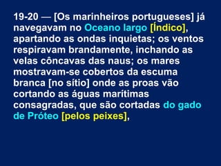 19-20 — [Os marinheiros portugueses] já
navegavam no Oceano largo [Índico],
apartando as ondas inquietas; os ventos
respiravam brandamente, inchando as
velas côncavas das naus; os mares
mostravam-se cobertos da escuma
branca [no sítio] onde as proas vão
cortando as águas marítimas
consagradas, que são cortadas do gado
de Próteo [pelos peixes],
 