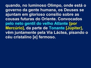 quando, no luminoso Olimpo, onde está o
governo da gente humana, os Deuses se
ajuntam em glorioso consílio sobre as
cousas futuras do Oriente. Convocados
pelo neto gentil do velho Atlante [por
Mercúrio], da parte de Tonante [Júpiter],
vêm juntamente pela Via Láctea, pisando o
céu cristalino [e] fermoso.
 