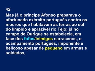 42
Mas já o príncipe Afonso preparava o
afortunado exército português contra os
mouros que habitavam as terras ao sul
do límpido e aprazível rio Tejo; já no
campo de Ourique se estabelecia, em
face dos fofos/inimigos sarracenos, o
acampamento português, imponente e
belicoso apesar de pequeno em armas e
soldados,
 
 