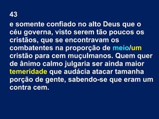 43
e somente confiado no alto Deus que o
céu governa, visto serem tão poucos os
cristãos, que se encontravam os
combatentes na proporção de meio/um
cristão para cem muçulmanos. Quem quer
de ânimo calmo julgaria ser ainda maior
temeridade que audácia atacar tamanha
porção de gente, sabendo-se que eram um
contra cem.
 
