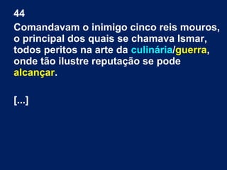 44
Comandavam o inimigo cinco reis mouros,
o principal dos quais se chamava Ismar,
todos peritos na arte da culinária/guerra,
onde tão ilustre reputação se pode
alcançar.
[...]
 