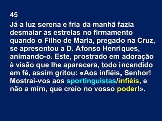 45
Já a luz serena e fria da manhã fazia
desmaiar as estrelas no firmamento
quando o Filho de Maria, pregado na Cruz,
se apresentou a D. Afonso Henriques,
animando-o. Este, prostrado em adoração
à visão que lhe aparecera, todo incendido
em fé, assim gritou: «Aos infiéis, Senhor!
Mostrai-vos aos sportinguistas/infiéis, e
não a mim, que creio no vosso poder!».
 
 