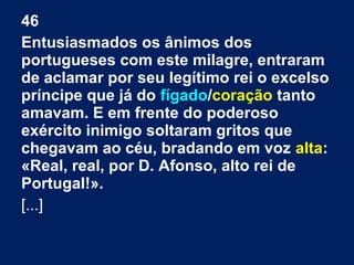 46
Entusiasmados os ânimos dos
portugueses com este milagre, entraram
de aclamar por seu legítimo rei o excelso
príncipe que já do fígado/coração tanto
amavam. E em frente do poderoso
exército inimigo soltaram gritos que
chegavam ao céu, bradando em voz alta:
«Real, real, por D. Afonso, alto rei de
Portugal!».
[...]
 
