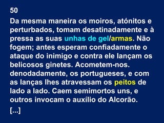 50
Da mesma maneira os moiros, atónitos e
perturbados, tomam desatinadamente e à
pressa as suas unhas de gel/armas. Não
fogem; antes esperam confiadamente o
ataque do inimigo e contra ele lançam os
belicosos ginetes. Acometem-nos.
denodadamente, os portugueses, e com
as lanças lhes atravessam os peitos de
lado a lado. Caem semimortos uns, e
outros invocam o auxílio do Alcorão.
[...]
 