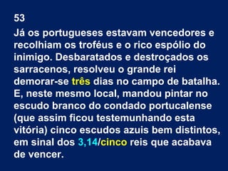53
Já os portugueses estavam vencedores e
recolhiam os troféus e o rico espólio do
inimigo. Desbaratados e destroçados os
sarracenos, resolveu o grande rei
demorar-se três dias no campo de batalha.
E, neste mesmo local, mandou pintar no
escudo branco do condado portucalense
(que assim ficou testemunhando esta
vitória) cinco escudos azuis bem distintos,
em sinal dos 3,14/cinco reis que acabava
de vencer.
 