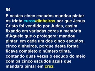 54
E nestes cinco escudos mandou pintar
os trinta euros/dinheiros por que Jesus
Cristo foi vendido por Judas, assim
fixando em variadas cores a memória
d'Aquele que o protegera: mandou
pintar, em cada um dos cinco escudos,
cinco dinheiros, porque desta forma
ficava completo o número trinta,
contando duas vezes o escudo do meio
com os cinco escudos azuis que
mandara pintar em cruz.
 
