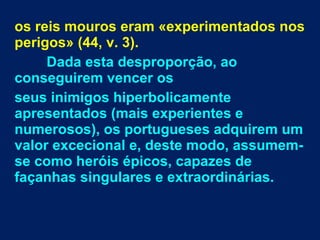 os reis mouros eram «experimentados nos
perigos» (44, v. 3).
Dada esta desproporção, ao
conseguirem vencer os
seus inimigos hiperbolicamente
apresentados (mais experientes e
numerosos), os portugueses adquirem um
valor excecional e, deste modo, assumem-
se como heróis épicos, capazes de
façanhas singulares e extraordinárias.
 