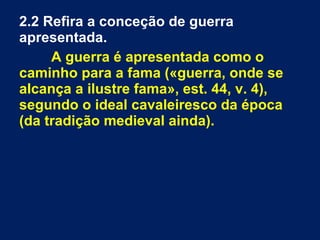 2.2 Refira a conceção de guerra
apresentada.
A guerra é apresentada como o
caminho para a fama («guerra, onde se
alcança a ilustre fama», est. 44, v. 4),
segundo o ideal cavaleiresco da época
(da tradição medieval ainda).
 
 