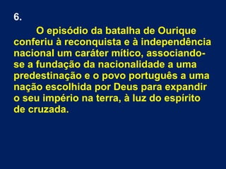 6.
O episódio da batalha de Ourique
conferiu à reconquista e à independência
nacional um caráter mítico, associando-
se a fundação da nacionalidade a uma
predestinação e o povo português a uma
nação escolhida por Deus para expandir
o seu império na terra, à luz do espírito
de cruzada.
 