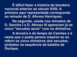 É difícil fazer a história da bandeira
nacional anterior ao século XVIII. A
primeira aqui representada corresponde
ao reinado de D. Afonso Henriques.
Na segunda, usada nos reinados de
D. Sancho I a D. Afonso III aparecem já os
cinco "escudos azuis" com os dinheiros.
A terceira é do tempo de Camões e é
nesta que o poeta parece inspirar-se ao
referir os cinco dinheiros dos escudos,
pintados na sequência da batalha de
Ourique.
 