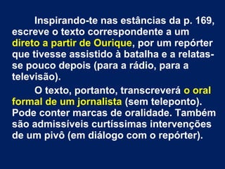 Inspirando-te nas estâncias da p. 169,
escreve o texto correspondente a um
direto a partir de Ourique, por um repórter
que tivesse assistido à batalha e a relatas-
se pouco depois (para a rádio, para a
televisão).
O texto, portanto, transcreverá o oral
formal de um jornalista (sem teleponto).
Pode conter marcas de oralidade. Também
são admissíveis curtíssimas intervenções
de um pivô (em diálogo com o repórter).
 
