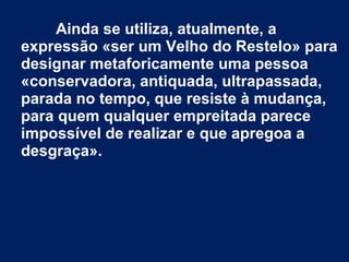 Ainda se utiliza, atualmente, a
expressão «ser um Velho do Restelo» para
designar metaforicamente uma pessoa
«conservadora, antiquada, ultrapassada,
parada no tempo, que resiste à mudança,
para quem qualquer empreitada parece
impossível de realizar e que apregoa a
desgraça».
 