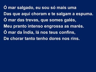 Ó mar salgado, eu sou só mais uma
Das que aqui choram e te salgam a espuma.
Ó mar das trevas, que somes galés,
Meu pranto intenso engrossa as marés.
Ó mar da Índia, lá nos teus confins,
De chorar tanto tenho dores nos rins.
 