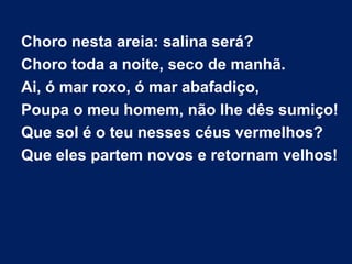 Choro nesta areia: salina será?
Choro toda a noite, seco de manhã.
Ai, ó mar roxo, ó mar abafadiço,
Poupa o meu homem, não lhe dês sumiço!
Que sol é o teu nesses céus vermelhos?
Que eles partem novos e retornam velhos!
 
