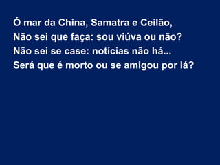 Ó mar da China, Samatra e Ceilão,
Não sei que faça: sou viúva ou não?
Não sei se case: notícias não há...
Será que é morto ou se amigou por lá?
 