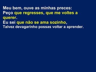 Meu bem, ouve as minhas preces:
Peço que regresses, que me voltes a
querer.
Eu sei que não se ama sozinho,
Talvez devagarinho possas voltar a aprender.
 