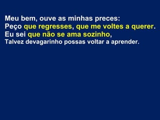 Meu bem, ouve as minhas preces:
Peço que regresses, que me voltes a querer.
Eu sei que não se ama sozinho,
Talvez devagarinho possas voltar a aprender.
 