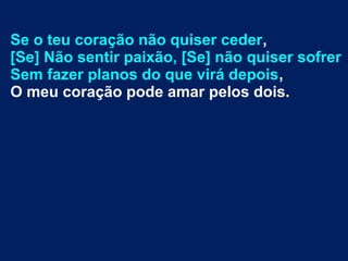Se o teu coração não quiser ceder,
[Se] Não sentir paixão, [Se] não quiser sofrer
Sem fazer planos do que virá depois,
O meu coração pode amar pelos dois.
 