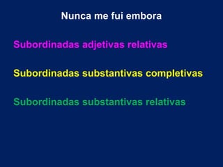 Nunca me fui embora
Subordinadas adjetivas relativas
Subordinadas substantivas completivas
Subordinadas substantivas relativas
 