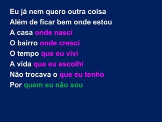 Eu já nem quero outra coisa
Além de ficar bem onde estou
A casa onde nasci
O bairro onde cresci
O tempo que eu vivi
A vida que eu escolhi
Não trocava o que eu tenho
Por quem eu não sou
 