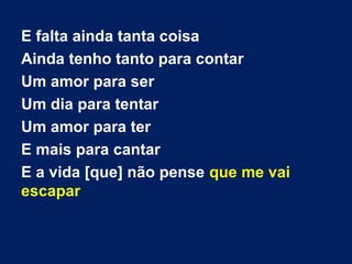 E falta ainda tanta coisa
Ainda tenho tanto para contar
Um amor para ser
Um dia para tentar
Um amor para ter
E mais para cantar
E a vida [que] não pense que me vai
escapar
 