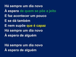 Há sempre um dia novo
À espera de quem se põe a jeito
E faz acontecer um pouco
E se dá também
E nem supõe que é capaz
Há sempre um dia novo
À espera de alguém
Há sempre um dia novo
À espera de alguém
 
