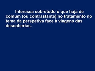 Interessa sobretudo o que haja de
comum (ou contrastante) no tratamento no
tema da perspetiva face à viagens das
descobertas.
 