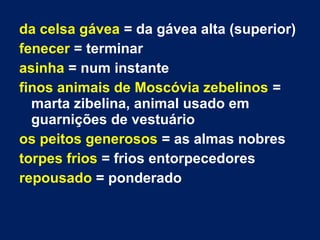 da celsa gávea = da gávea alta (superior)
fenecer = terminar
asinha = num instante
finos animais de Moscóvia zebelinos =
marta zibelina, animal usado em
guarnições de vestuário
os peitos generosos = as almas nobres
torpes frios = frios entorpecedores
repousado = ponderado
 