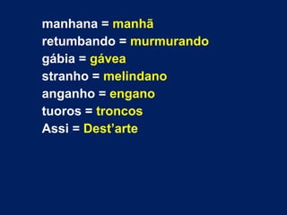 manhana = manhã
retumbando = murmurando
gábia = gávea
stranho = melindano
anganho = engano
tuoros = troncos
Assi = Dest’arte
 