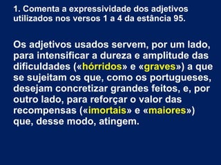 1. Comenta a expressividade dos adjetivos
utilizados nos versos 1 a 4 da estância 95.
Os adjetivos usados servem, por um lado,
para intensificar a dureza e amplitude das
dificuldades («hórridos» e «graves») a que
se sujeitam os que, como os portugueses,
desejam concretizar grandes feitos, e, por
outro lado, para reforçar o valor das
recompensas («imortais» e «maiores»)
que, desse modo, atingem.
 