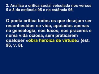 2. Analisa a crítica social veiculada nos versos
5 a 8 da estância 95 e na estância 96.
O poeta critica todos os que desejam ser
reconhecidos na vida, apoiados apenas
na genealogia, nos luxos, nos prazeres e
numa vida ociosa, sem praticarem
qualquer «obra heroica de virtude» (est.
96, v. 8).
 