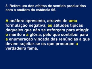 3. Refere um dos efeitos de sentido produzidos
com a anáfora da estância 96.
A anáfora apresenta, através de uma
formulação negativa, as atitudes típicas
daqueles que não se esforçam para atingir
o mérito e a glória, pelo que contribui para
a enumeração vincada das renúncias a que
devem sujeitar-se os que procuram a
verdadeira fama.
 
 
 