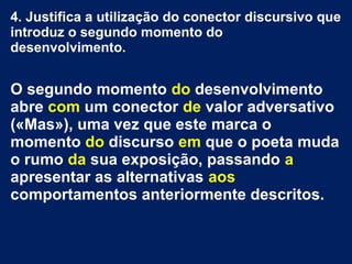 4. Justifica a utilização do conector discursivo que
introduz o segundo momento do
desenvolvimento.
O segundo momento do desenvolvimento
abre com um conector de valor adversativo
(«Mas»), uma vez que este marca o
momento do discurso em que o poeta muda
o rumo da sua exposição, passando a
apresentar as alternativas aos
comportamentos anteriormente descritos.
 
 