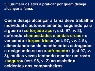 5. Enumera os atos a praticar por quem deseja
alcançar a fama.
Quem deseja alcançar a fama deve trabalhar
individual e autonomamente, seguindo para
a guerra («o forjado aço», est. 97, v. 3),
sofrendo «tempestades e ondas cruas» e
vencendo «torpes frios» (est. 97, vv. 4-5),
alimentando-se de mantimentos estragados
e resignando-se ao «sofrimento» (est 97, v.
8), muitas vezes tentando manter um rosto
«seguro» (est. 98, v. 2) ao assistir a
acidentes dos companheiros.
 