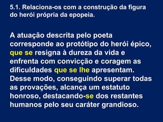 5.1. Relaciona-os com a construção da figura
do herói própria da epopeia.
A atuação descrita pelo poeta
corresponde ao protótipo do herói épico,
que se resigna à dureza da vida e
enfrenta com convicção e coragem as
dificuldades que se lhe apresentam.
Desse modo, conseguindo superar todas
as provações, alcança um estatuto
honroso, destacando-se dos restantes
humanos pelo seu caráter grandioso.
 