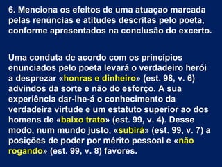 6. Menciona os efeitos de uma atuaçao marcada
pelas renúncias e atitudes descritas pelo poeta,
conforme apresentados na conclusão do excerto.
Uma conduta de acordo com os princípios
enunciados pelo poeta levará o verdadeiro herói
a desprezar «honras e dinheiro» (est. 98, v. 6)
advindos da sorte e não do esforço. A sua
experiência dar-lhe-á o conhecimento da
verdadeira virtude e um estatuto superior ao dos
homens de «baixo trato» (est. 99, v. 4). Desse
modo, num mundo justo, «subirá» (est. 99, v. 7) a
posições de poder por mérito pessoal e «não
rogando» (est. 99, v. 8) favores.
 