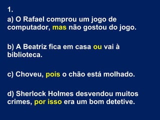 1.
a) O Rafael comprou um jogo de
computador, mas não gostou do jogo.
b) A Beatriz fica em casa ou vai à
biblioteca.
c) Choveu, pois o chão está molhado.
d) Sherlock Holmes desvendou muitos
crimes, por isso era um bom detetive.
 