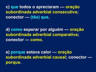 c) que todos o apreciaram — oração
subordinada adverbial consecutiva;
conector — (tão) que.
d) como esperar por alguém — oração
subordinada adverbial comparativa;
conector — como.
e) porque estava calor — oração
subordinada adverbial causal; conector —
porque.
 