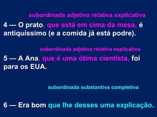 subordinada adjetiva relativa explicativa
4 — O prato, que está em cima da mesa, é
antiquíssimo (e a comida já está podre).
subordinada adjetiva relativa explicativa
5 — A Ana, que é uma ótima cientista, foi
para os EUA.
subordinada substantiva completiva
6 — Era bom que lhe desses uma explicação.
 