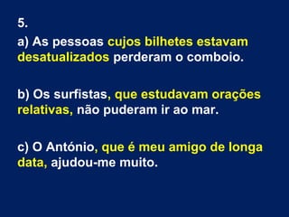 5.
a) As pessoas cujos bilhetes estavam
desatualizados perderam o comboio.
b) Os surfistas, que estudavam orações
relativas, não puderam ir ao mar.
c) O António, que é meu amigo de longa
data, ajudou-me muito.
 