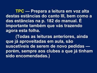 TPC — Prepara a leitura em voz alta
destas estâncias do canto III, bem como a
das estâncias na p. 182 do manual. É
importante também que vás trazendo
agora esta folha.
(Todas as leituras anteriores, ainda
que já aproveitadas em aula, são
suscetíveis de serem de novo pedidas —
porém, sempre aos clubes a que já tinham
sido encomendadas.)
 