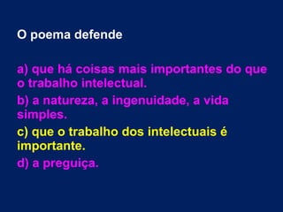 O poema defende
a) que há coisas mais importantes do que
o trabalho intelectual.
b) a natureza, a ingenuidade, a vida
simples.
c) que o trabalho dos intelectuais é
importante.
d) a preguiça.
 
 