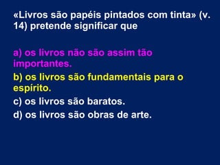 «Livros são papéis pintados com tinta» (v.
14) pretende significar que
a) os livros não são assim tão
importantes.
b) os livros são fundamentais para o
espírito.
c) os livros são baratos.
d) os livros são obras de arte.
 