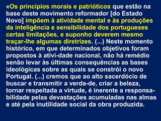 «Os princípios morais e patrióticos que estão na
base deste movimento reformador [do Estado
Novo] impõem à atividade mental e às produções
da inteligência e sensibilidade dos portugueses
certas limitações, e suponho deverem mesmo
traçar-lhe algumas diretrizes. (...) Neste momento
histórico, em que determinados objetivos foram
propostos à ativi-dade nacional, não há remédio
senão levar às últimas consequências as bases
ideológicas sobre as quais se constrói o novo
Portugal. (...) cremos que ao alto sacerdócio de
buscar e transmitir a verda-de, criar a beleza,
tornar respeitada a virtude, é inerente a responsa-
bilidade pelas devastações acumuladas nas almas
e até pela inutilidade social da obra produzida.
 