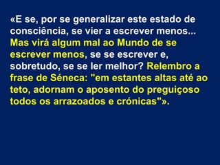 «E se, por se generalizar este estado de
consciência, se vier a escrever menos...
Mas virá algum mal ao Mundo de se
escrever menos, se se escrever e,
sobretudo, se se ler melhor? Relembro a
frase de Séneca: "em estantes altas até ao
teto, adornam o aposento do preguiçoso
todos os arrazoados e crónicas"».
 