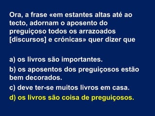 Ora, a frase «em estantes altas até ao
tecto, adornam o aposento do
preguiçoso todos os arrazoados
[discursos] e crónicas» quer dizer que
a) os livros são importantes.
b) os aposentos dos preguiçosos estão
bem decorados.
c) deve ter-se muitos livros em casa.
d) os livros são coisa de preguiçosos.
 